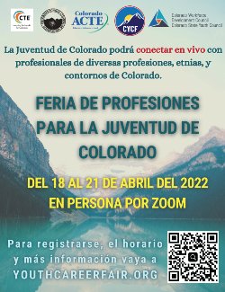 El folleto que anuncia La Feria de Profesiones para la juventud de Colorado: Del 18 al 21 de abril del 2022 en persona por Zoom.  Para registrarse, el horario y más información vaya a youthcareerfair.org.  Preguntas?  Contacte a Kelly Powell, kpowell@southwestcoloradoeschool.org.